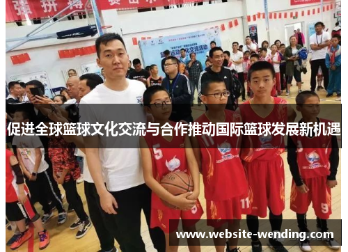 促进全球篮球文化交流与合作推动国际篮球发展新机遇