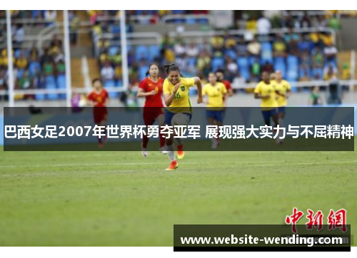 巴西女足2007年世界杯勇夺亚军 展现强大实力与不屈精神