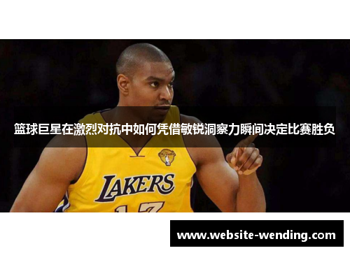 篮球巨星在激烈对抗中如何凭借敏锐洞察力瞬间决定比赛胜负