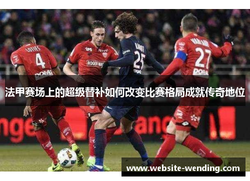 法甲赛场上的超级替补如何改变比赛格局成就传奇地位