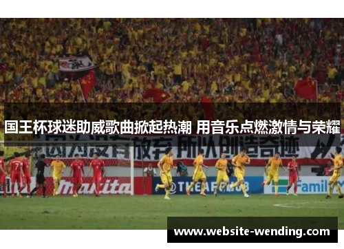 国王杯球迷助威歌曲掀起热潮 用音乐点燃激情与荣耀