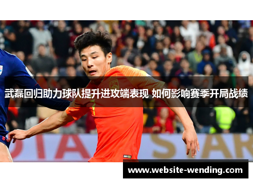 武磊回归助力球队提升进攻端表现 如何影响赛季开局战绩