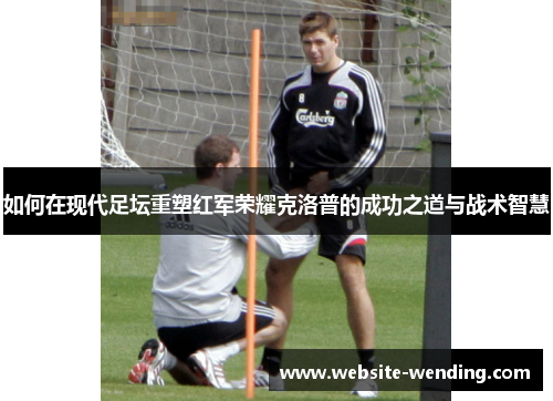 如何在现代足坛重塑红军荣耀克洛普的成功之道与战术智慧