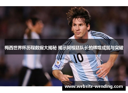 梅西世界杯历程数据大揭秘 揭示阿根廷队长的辉煌成就与突破