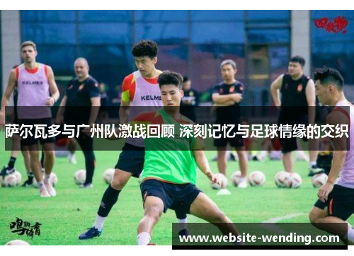 萨尔瓦多与广州队激战回顾 深刻记忆与足球情缘的交织