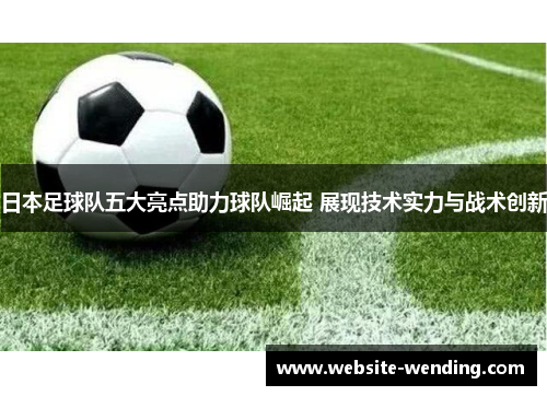 日本足球队五大亮点助力球队崛起 展现技术实力与战术创新