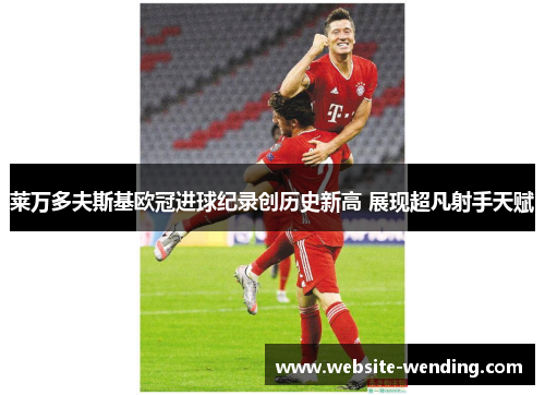 莱万多夫斯基欧冠进球纪录创历史新高 展现超凡射手天赋